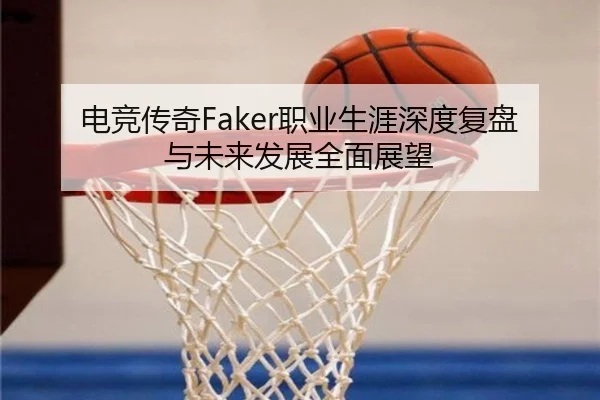 电竞传奇Faker职业生涯深度复盘与未来发展全面展望