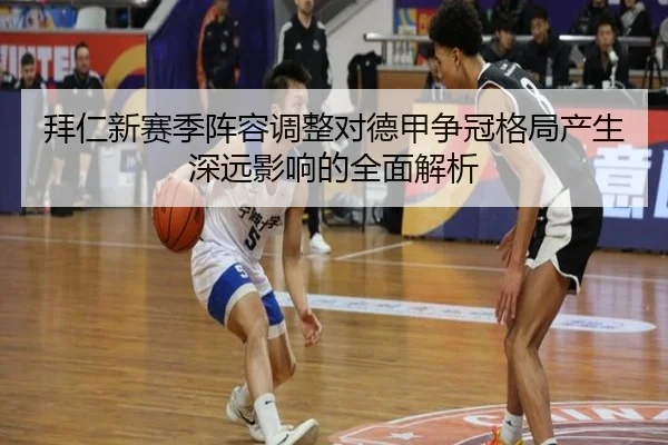 拜仁新赛季阵容调整对德甲争冠格局产生深远影响的全面解析